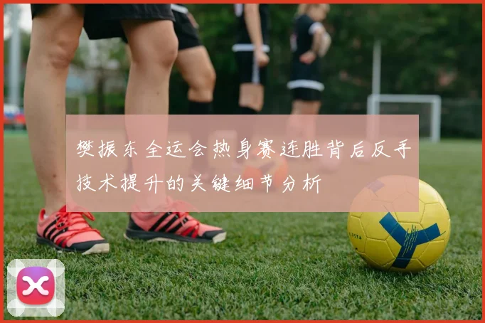 樊振东全运会热身赛连胜背后反手技术提升的关键细节分析