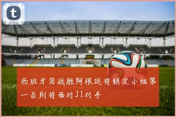 西班牙若战胜阿根廷将锁定小组第一否则将面对J1对手