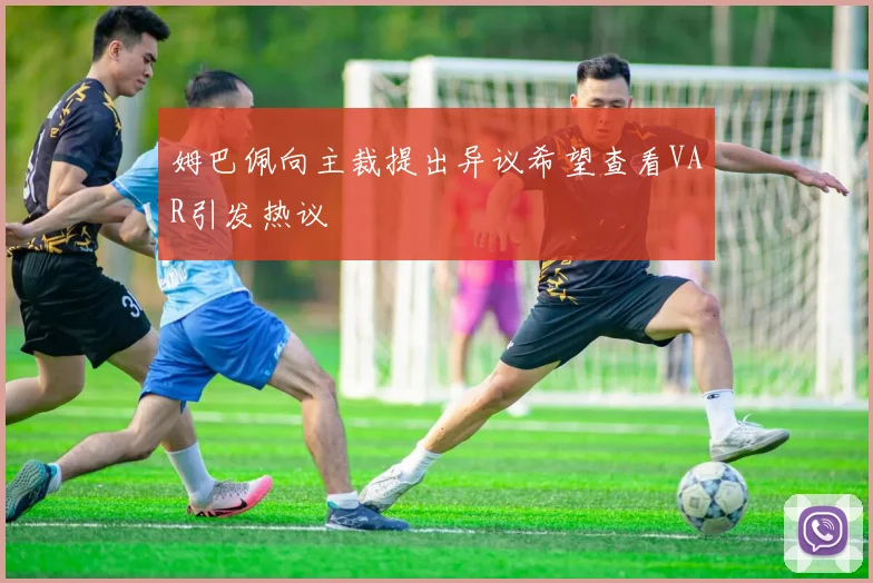 姆巴佩向主裁提出异议希望查看VAR引发热议