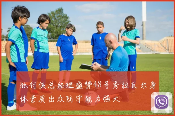 独行侠总经理盛赞48号秀拉瓦尔身体素质出众防守能力强大