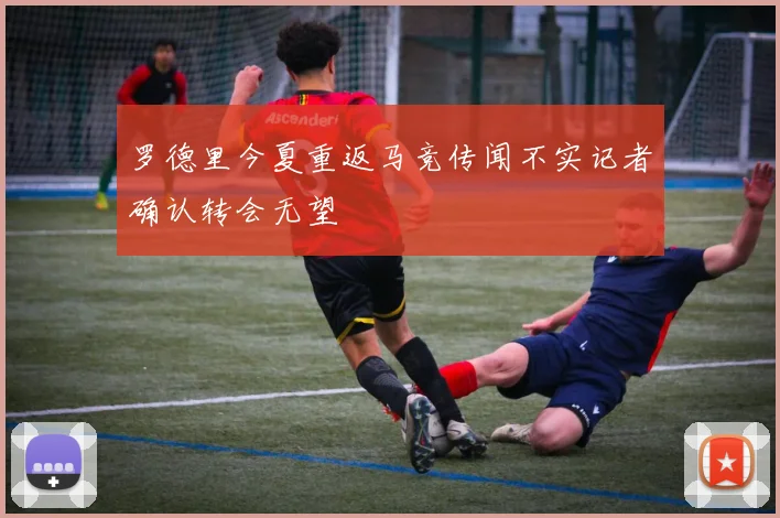 罗德里今夏重返马竞传闻不实记者确认转会无望