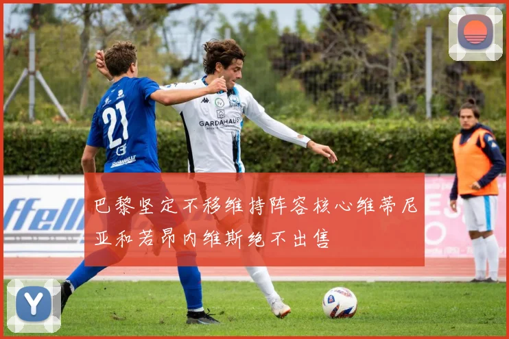巴黎坚定不移维持阵容核心维蒂尼亚和若昂内维斯绝不出售