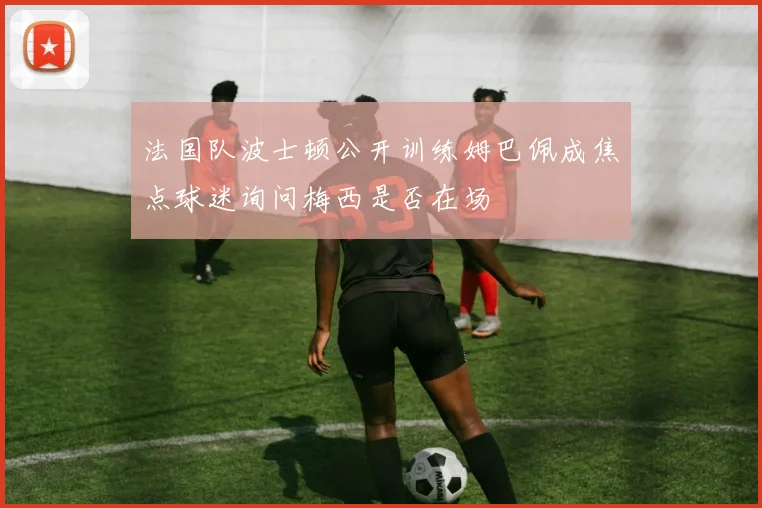 法国队波士顿公开训练姆巴佩成焦点球迷询问梅西是否在场