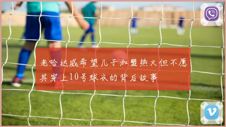 老哈达威希望儿子加盟热火但不愿其穿上10号球衣的背后故事