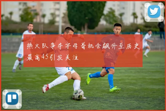 热火队争夺字母哥机会飙升至历史最高45引发关注