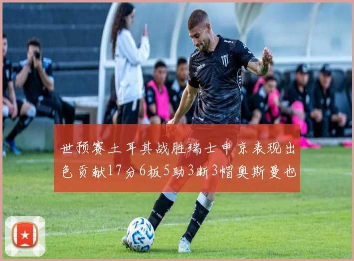 世预赛土耳其战胜瑞士申京表现出色贡献17分6板5助3断3帽奥斯曼也有15分表现