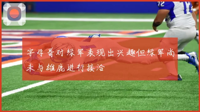 字母哥对绿军表现出兴趣但绿军尚未与雄鹿进行接洽