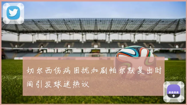 切尔西伤病困扰加剧帕尔默复出时间引发球迷热议